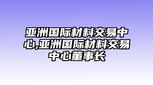 亞洲國(guó)際材料交易中心,亞洲國(guó)際材料交易中心董事長(zhǎng)