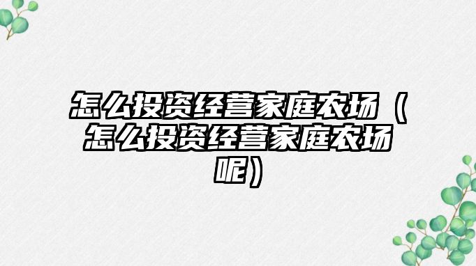 怎么投資經(jīng)營(yíng)家庭農(nóng)場(chǎng)（怎么投資經(jīng)營(yíng)家庭農(nóng)場(chǎng)呢）