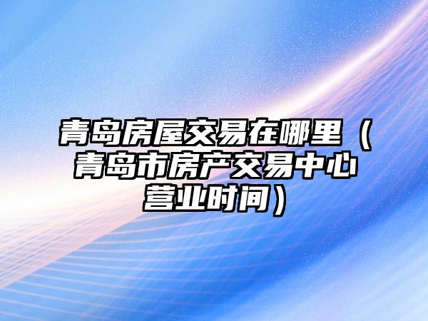 青島房屋交易在哪里（青島市房產(chǎn)交易中心營業(yè)時間）