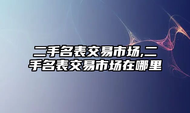 二手名表交易市場,二手名表交易市場在哪里