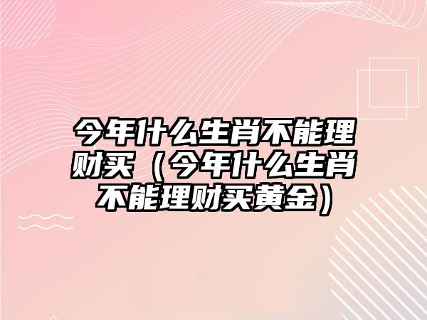 今年什么生肖不能理財買（今年什么生肖不能理財買黃金）