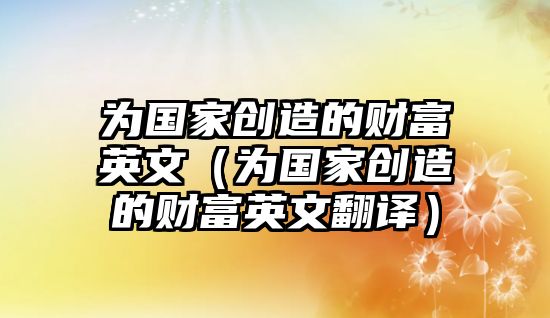 為國(guó)家創(chuàng)造的財(cái)富英文（為國(guó)家創(chuàng)造的財(cái)富英文翻譯）