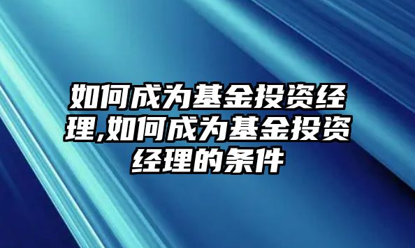 如何成為基金投資經(jīng)理,如何成為基金投資經(jīng)理的條件