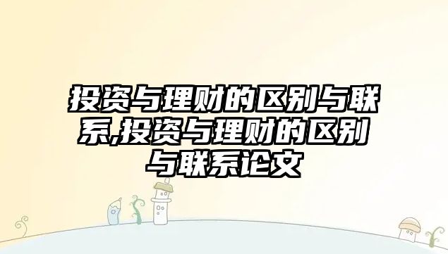 投資與理財?shù)膮^(qū)別與聯(lián)系,投資與理財?shù)膮^(qū)別與聯(lián)系論文