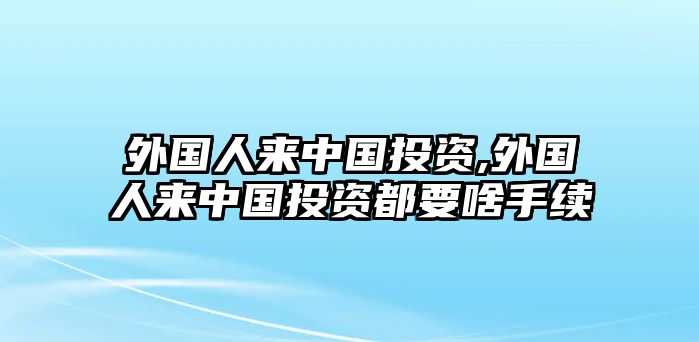 外國人來中國投資,外國人來中國投資都要啥手續(xù)