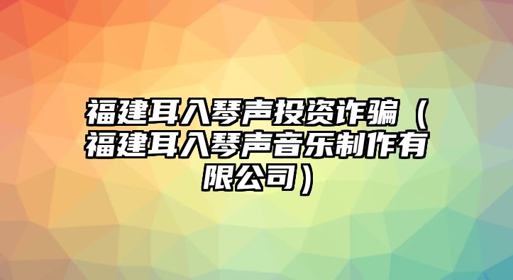 福建耳入琴聲投資詐騙（福建耳入琴聲音樂制作有限公司）