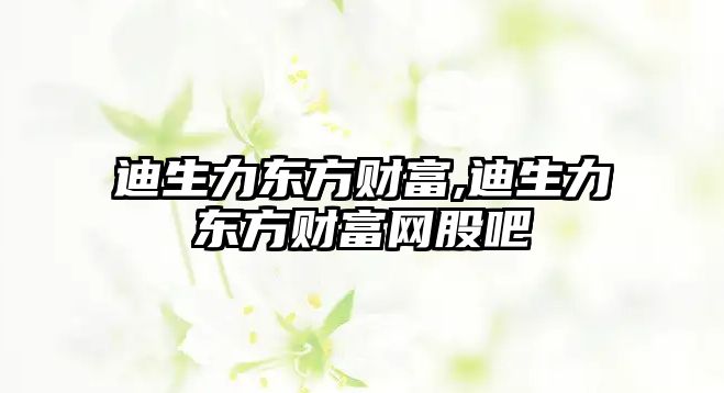 迪生力東方財富,迪生力東方財富網(wǎng)股吧