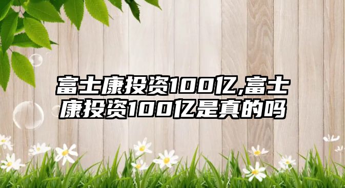 富士康投資100億,富士康投資100億是真的嗎