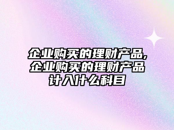 企業(yè)購買的理財(cái)產(chǎn)品,企業(yè)購買的理財(cái)產(chǎn)品計(jì)入什么科目