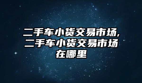 二手車小貨交易市場,二手車小貨交易市場在哪里