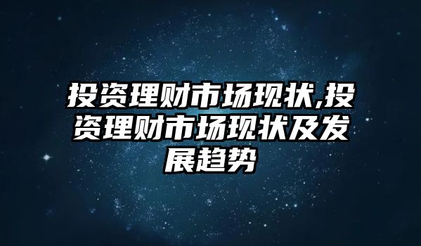 投資理財(cái)市場(chǎng)現(xiàn)狀,投資理財(cái)市場(chǎng)現(xiàn)狀及發(fā)展趨勢(shì)