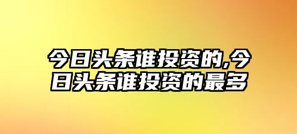 今日頭條誰投資的,今日頭條誰投資的最多