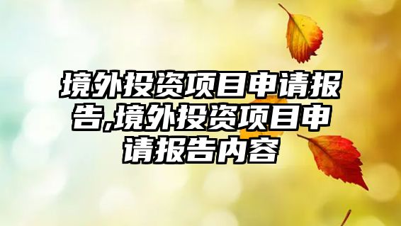 境外投資項(xiàng)目申請(qǐng)報(bào)告,境外投資項(xiàng)目申請(qǐng)報(bào)告內(nèi)容