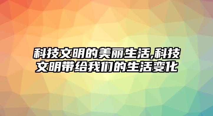 科技文明的美麗生活,科技文明帶給我們的生活變化