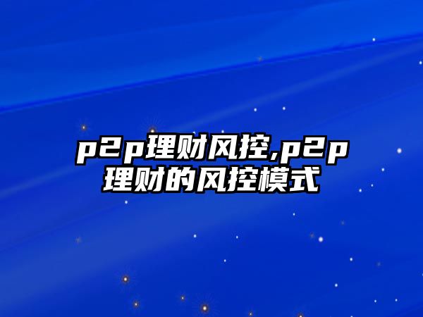 p2p理財(cái)風(fēng)控,p2p理財(cái)?shù)娘L(fēng)控模式