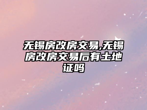 無錫房改房交易,無錫房改房交易后有土地證嗎