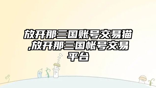 放開那三國賬號交易貓,放開那三國帳號交易平臺