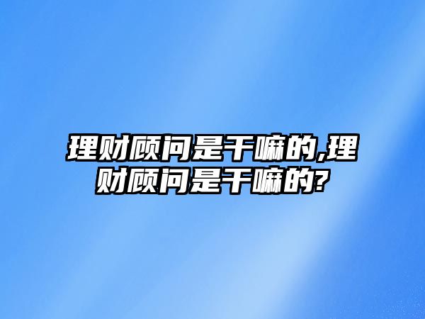 理財顧問是干嘛的,理財顧問是干嘛的?