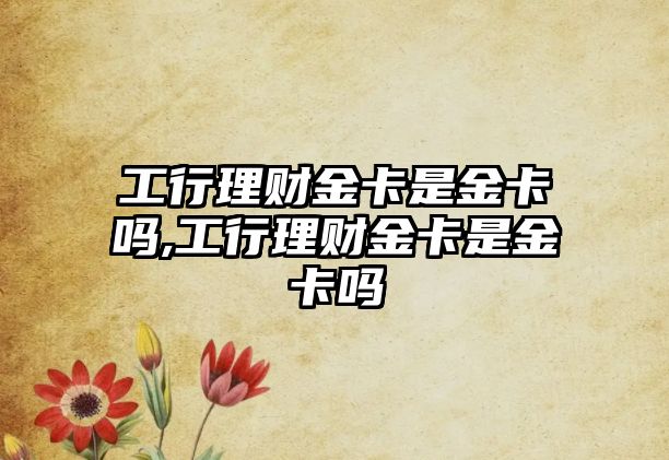 工行理財(cái)金卡是金卡嗎,工行理財(cái)金卡是金卡嗎