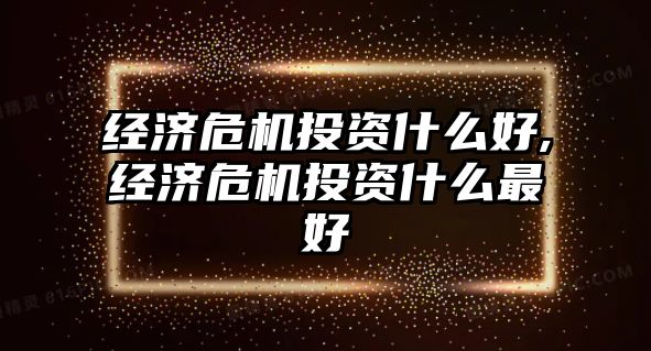 經(jīng)濟危機投資什么好,經(jīng)濟危機投資什么最好