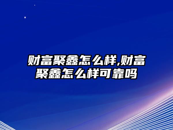 財富聚鑫怎么樣,財富聚鑫怎么樣可靠嗎