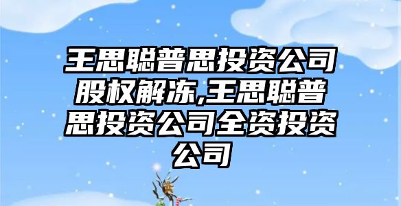 王思聰普思投資公司股權(quán)解凍,王思聰普思投資公司全資投資公司