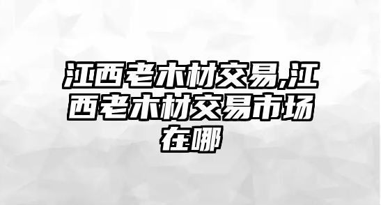 江西老木材交易,江西老木材交易市場在哪