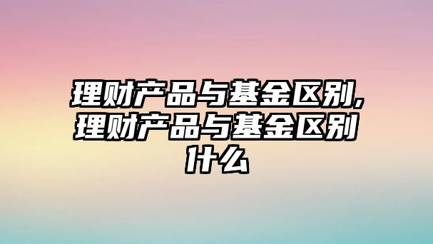 理財產(chǎn)品與基金區(qū)別,理財產(chǎn)品與基金區(qū)別什么