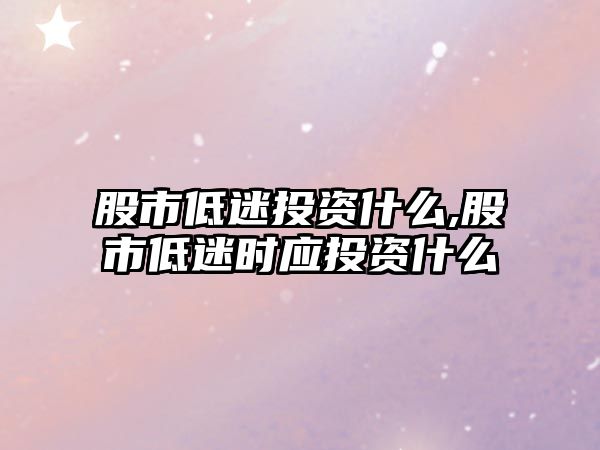 股市低迷投資什么,股市低迷時(shí)應(yīng)投資什么