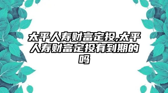 太平人壽財(cái)富定投,太平人壽財(cái)富定投有到期的嗎