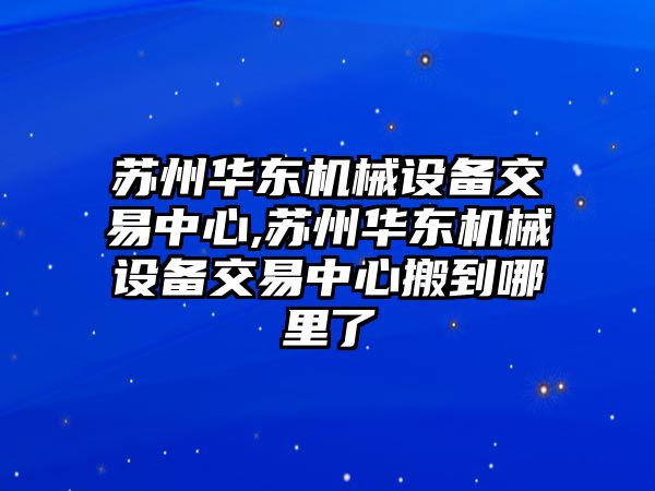 蘇州華東機(jī)械設(shè)備交易中心,蘇州華東機(jī)械設(shè)備交易中心搬到哪里了