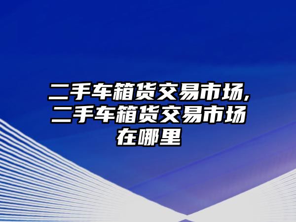 二手車箱貨交易市場,二手車箱貨交易市場在哪里