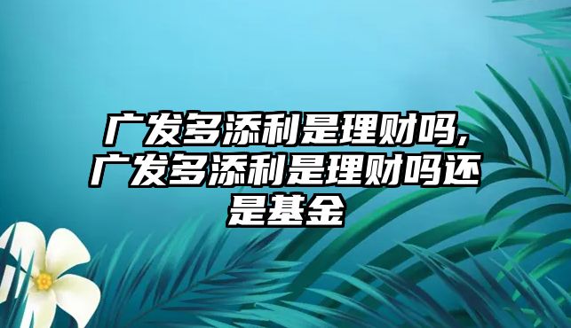 廣發(fā)多添利是理財嗎,廣發(fā)多添利是理財嗎還是基金