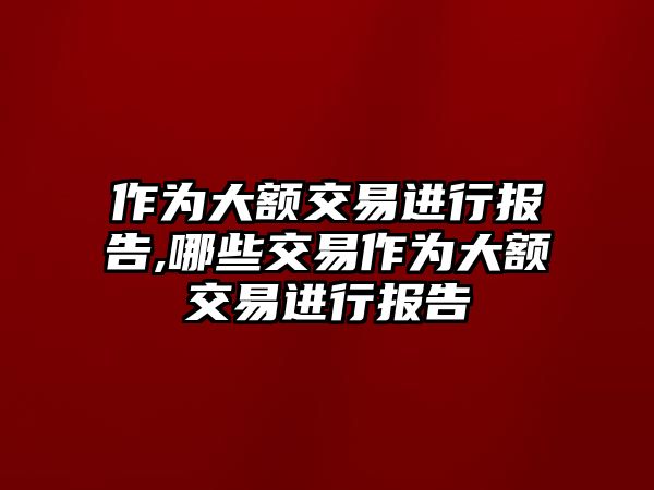 作為大額交易進(jìn)行報(bào)告,哪些交易作為大額交易進(jìn)行報(bào)告