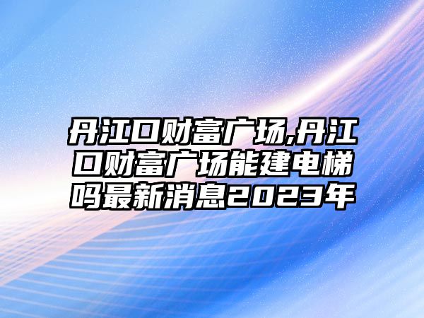 丹江口財富廣場,丹江口財富廣場能建電梯嗎最新消息2023年