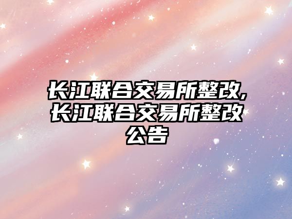 長江聯(lián)合交易所整改,長江聯(lián)合交易所整改公告