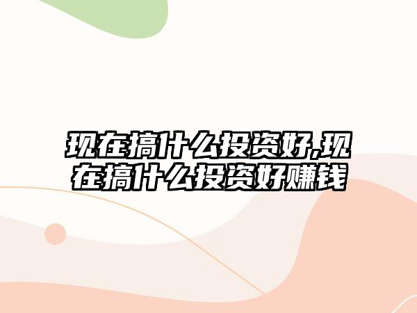 現(xiàn)在搞什么投資好,現(xiàn)在搞什么投資好賺錢