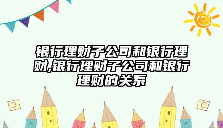 銀行理財子公司和銀行理財,銀行理財子公司和銀行理財?shù)年P(guān)系