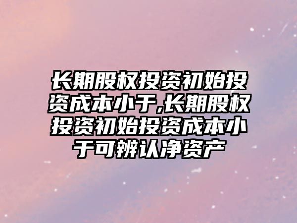 長期股權(quán)投資初始投資成本小于,長期股權(quán)投資初始投資成本小于可辨認(rèn)凈資產(chǎn)