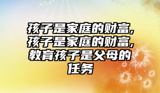 孩子是家庭的財(cái)富,孩子是家庭的財(cái)富,教育孩子是父母的任務(wù)