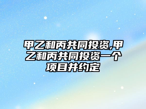 甲乙和丙共同投資,甲乙和丙共同投資一個項目并約定