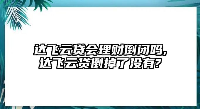 達(dá)飛云貸會理財?shù)归]嗎,達(dá)飛云貸倒掉了沒有?