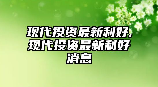 現(xiàn)代投資最新利好,現(xiàn)代投資最新利好消息