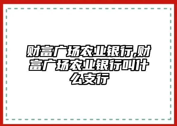 財(cái)富廣場農(nóng)業(yè)銀行,財(cái)富廣場農(nóng)業(yè)銀行叫什么支行