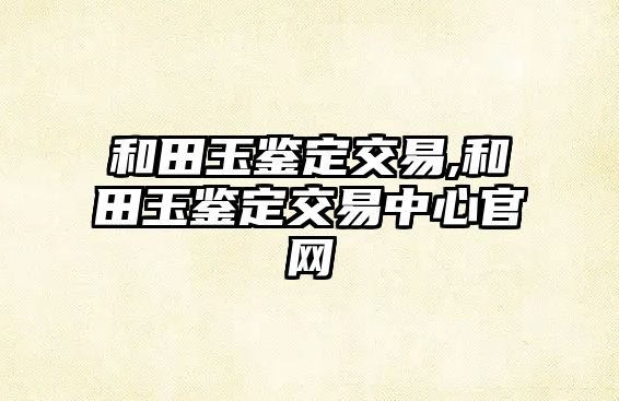 和田玉鑒定交易,和田玉鑒定交易中心官網(wǎng)