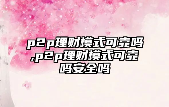 p2p理財模式可靠嗎,p2p理財模式可靠嗎安全嗎