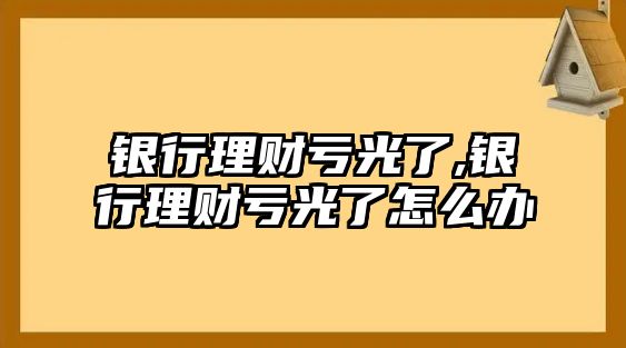 銀行理財(cái)虧光了,銀行理財(cái)虧光了怎么辦