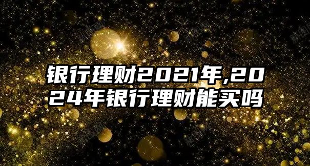 銀行理財2021年,2024年銀行理財能買嗎