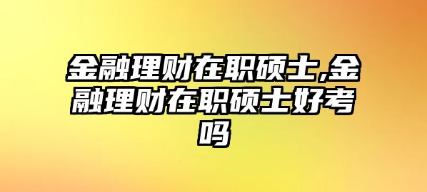 金融理財在職碩士,金融理財在職碩士好考嗎