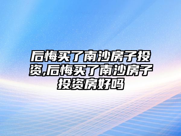 后悔買了南沙房子投資,后悔買了南沙房子投資房好嗎